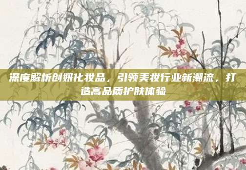 深度解析创妍化妆品，引领美妆行业新潮流，打造高品质护肤体验