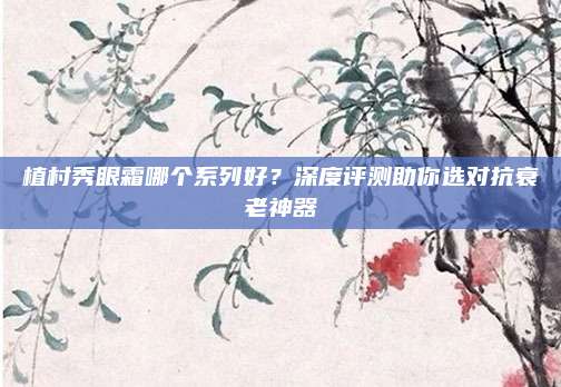 植村秀眼霜哪个系列好？深度评测助你选对抗衰老神器