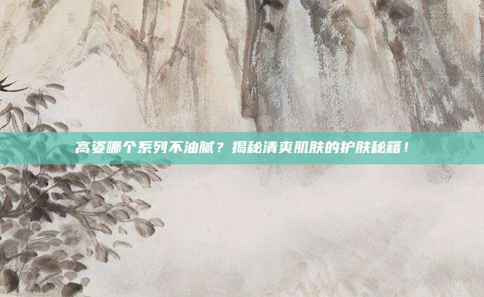高姿哪个系列不油腻？揭秘清爽肌肤的护肤秘籍！