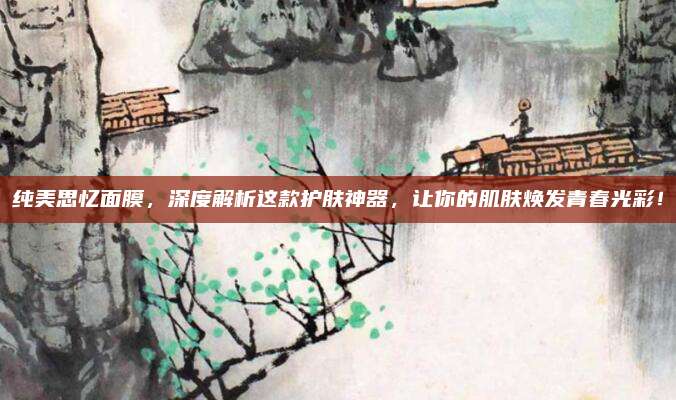 纯美思忆面膜，深度解析这款护肤神器，让你的肌肤焕发青春光彩！