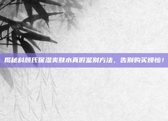 揭秘科颜氏保湿爽肤水真假鉴别方法，告别购买烦恼！