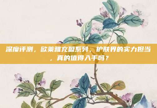 深度评测，欧莱雅充盈系列，护肤界的实力担当，真的值得入手吗？