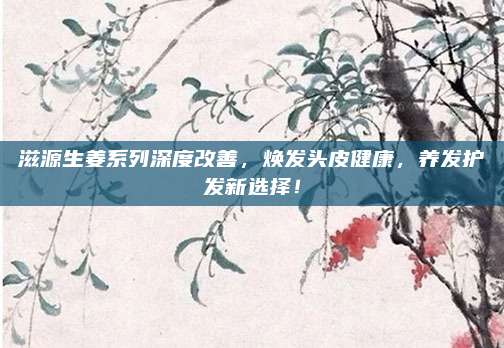 滋源生姜系列深度改善，焕发头皮健康，养发护发新选择！