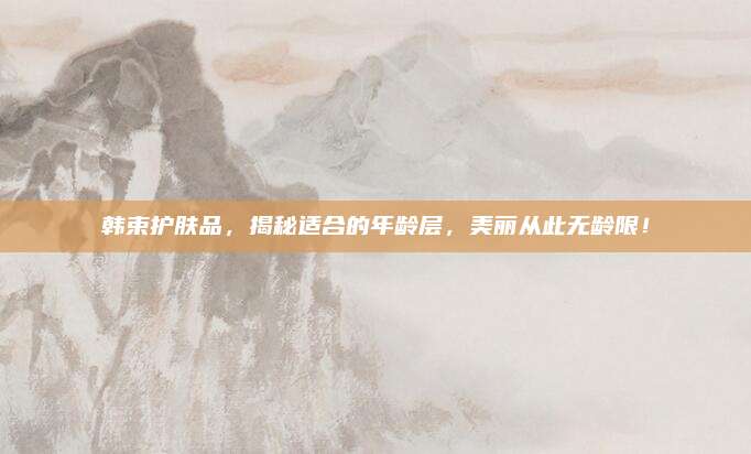 韩束护肤品，揭秘适合的年龄层，美丽从此无龄限！