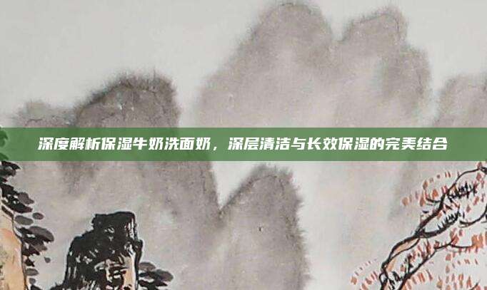 深度解析保湿牛奶洗面奶，深层清洁与长效保湿的完美结合
