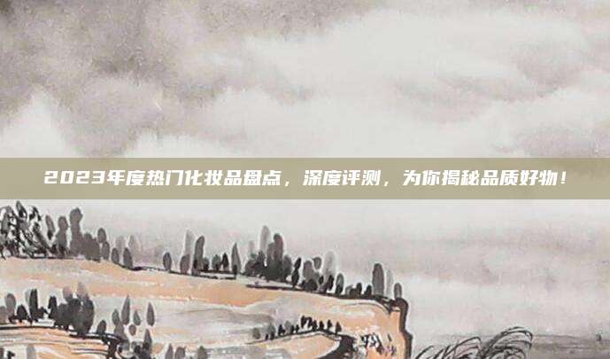 2023年度热门化妆品盘点，深度评测，为你揭秘品质好物！