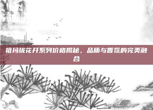 祖玛珑花开系列价格揭秘，品质与香氛的完美融合