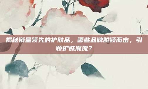 揭秘销量领先的护肤品，哪些品牌脱颖而出，引领护肤潮流？