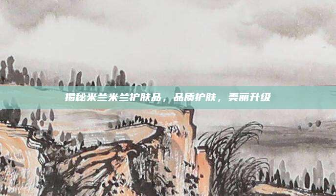 揭秘米兰米兰护肤品，品质护肤，美丽升级