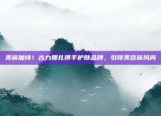 美丽加持！古力娜扎携手护肤品牌，引领美容新风尚