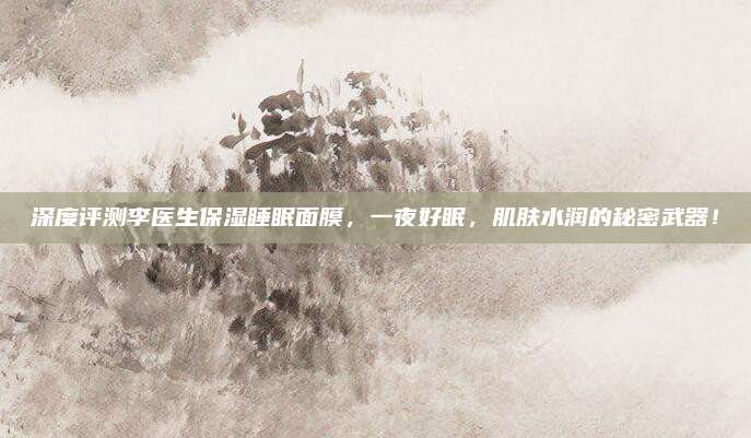 深度评测李医生保湿睡眠面膜，一夜好眠，肌肤水润的秘密武器！