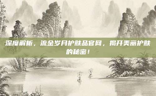 深度解析，流金岁月护肤品官网，揭开美丽护肤的秘密！