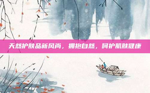 天然护肤品新风尚，拥抱自然，呵护肌肤健康
