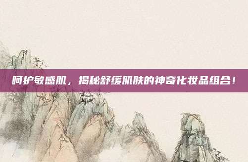 呵护敏感肌，揭秘舒缓肌肤的神奇化妆品组合！