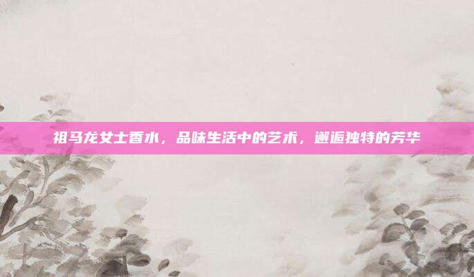 祖马龙女士香水，品味生活中的艺术，邂逅独特的芳华