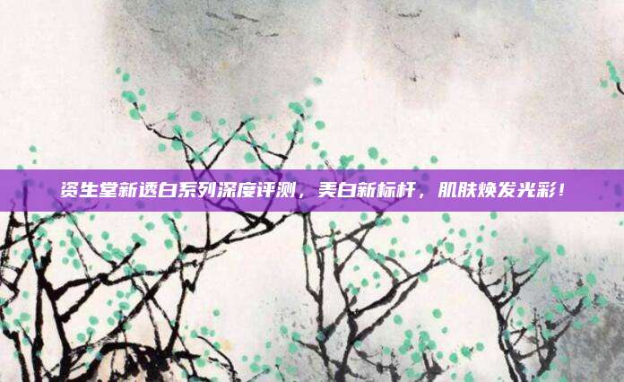 资生堂新透白系列深度评测，美白新标杆，肌肤焕发光彩！