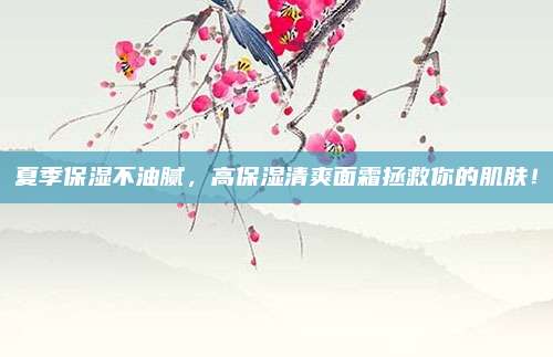 夏季保湿不油腻，高保湿清爽面霜拯救你的肌肤！