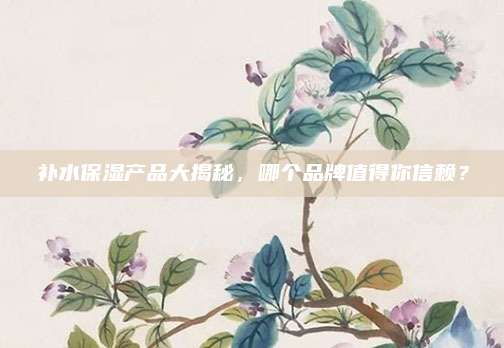补水保湿产品大揭秘，哪个品牌值得你信赖？