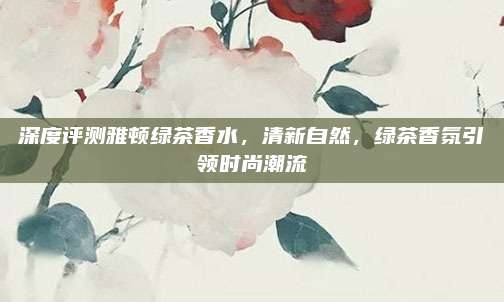 深度评测雅顿绿茶香水，清新自然，绿茶香氛引领时尚潮流