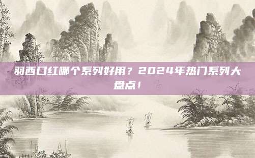 羽西口红哪个系列好用？2024年热门系列大盘点！