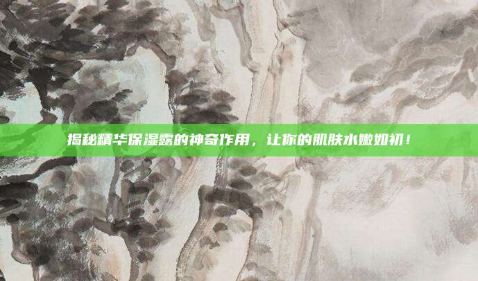 揭秘精华保湿露的神奇作用，让你的肌肤水嫩如初！