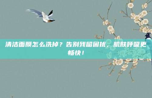 清洁面膜怎么洗掉？告别残留困扰，肌肤呼吸更畅快！