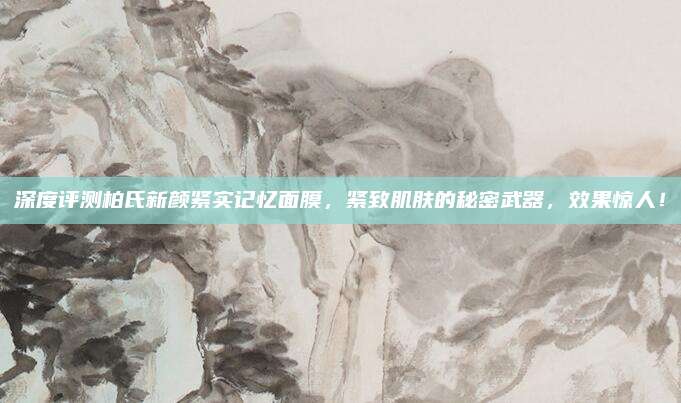 深度评测柏氏新颜紧实记忆面膜，紧致肌肤的秘密武器，效果惊人！