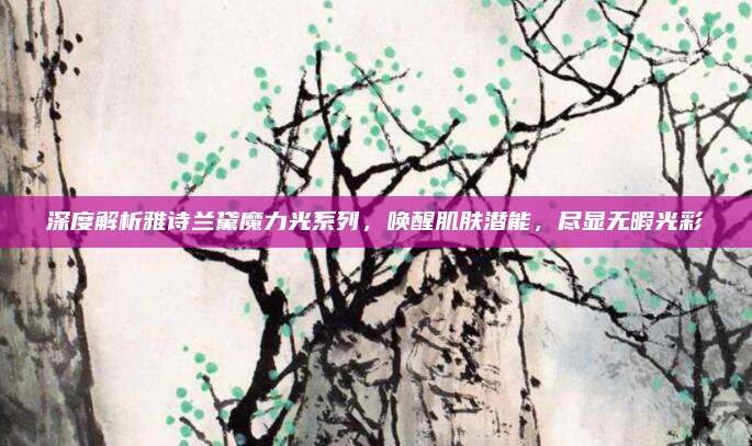 深度解析雅诗兰黛魔力光系列，唤醒肌肤潜能，尽显无暇光彩