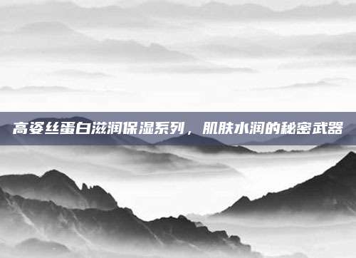 高姿丝蛋白滋润保湿系列，肌肤水润的秘密武器