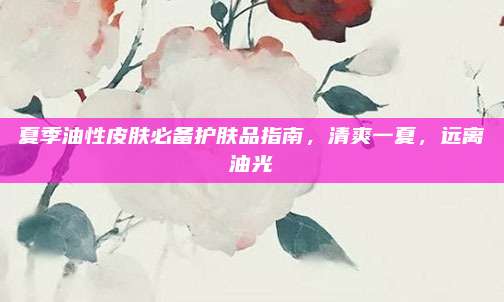 夏季油性皮肤必备护肤品指南，清爽一夏，远离油光