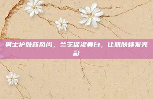 男士护肤新风尚，兰芝保湿美白，让肌肤焕发光彩