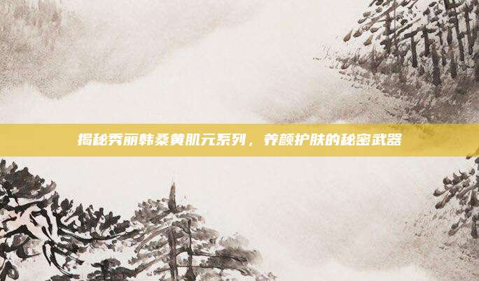揭秘秀丽韩桑黄肌元系列，养颜护肤的秘密武器