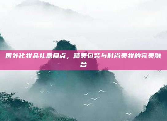 国外化妆品礼盒盘点，精美包装与时尚美妆的完美融合
