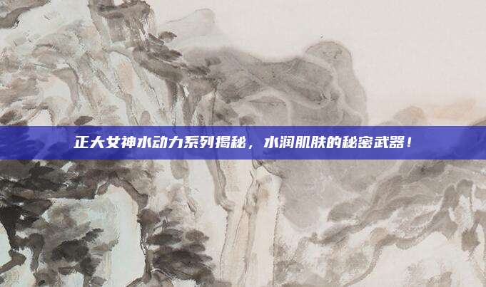 正大女神水动力系列揭秘，水润肌肤的秘密武器！