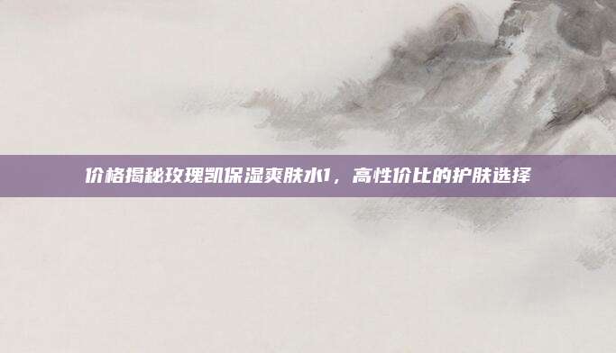 价格揭秘玫瑰凯保湿爽肤水1，高性价比的护肤选择