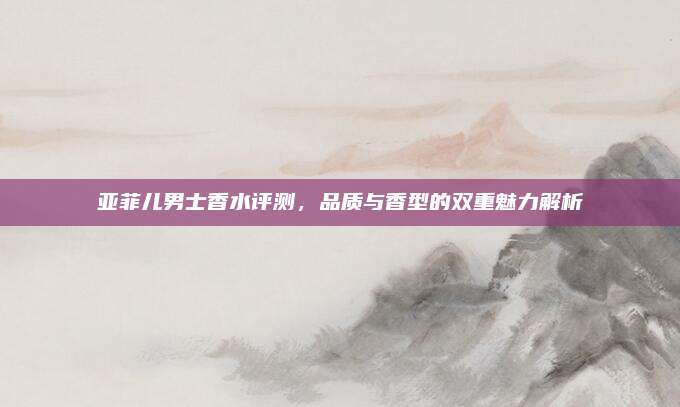 亚菲儿男士香水评测，品质与香型的双重魅力解析