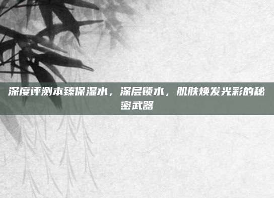 深度评测本臻保湿水，深层锁水，肌肤焕发光彩的秘密武器