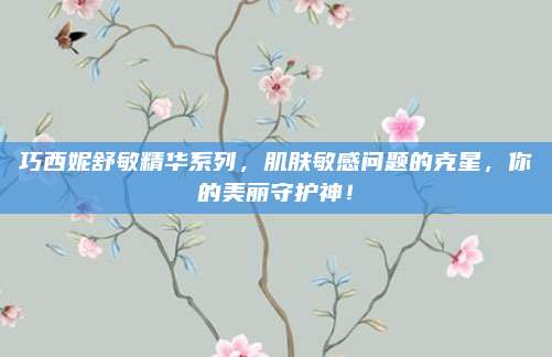 巧西妮舒敏精华系列,肌肤敏感问题的克星,你的美丽守护神!