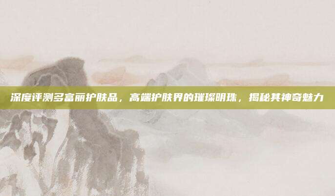 深度评测多富丽护肤品，高端护肤界的璀璨明珠，揭秘其神奇魅力