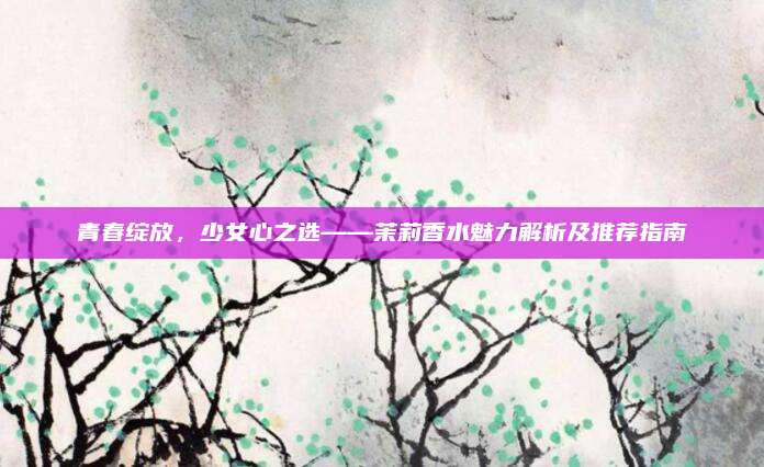 青春绽放，少女心之选——茉莉香水魅力解析及推荐指南