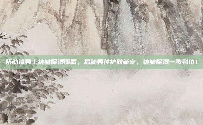 娇韵诗男士抗皱保湿面霜,揭秘男性护肤新宠,抗皱保湿一步到位!
