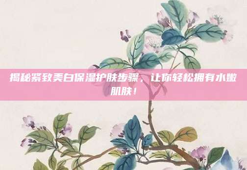揭秘紧致美白保湿护肤步骤,让你轻松拥有水嫩肌肤!