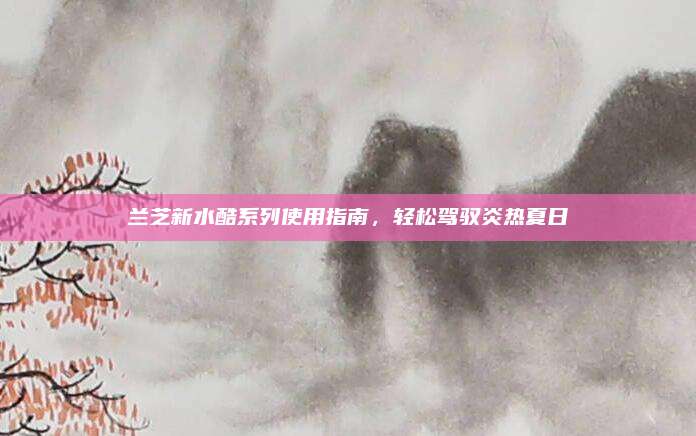 兰芝新水酷系列使用指南，轻松驾驭炎热夏日