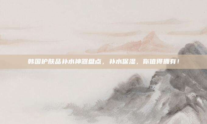 韩国护肤品补水神器盘点，补水保湿，你值得拥有！