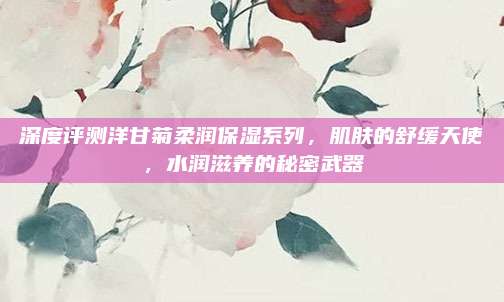 深度评测洋甘菊柔润保湿系列，肌肤的舒缓天使，水润滋养的秘密武器