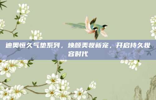 迪奥恒久气垫系列，焕颜美妆新宠，开启持久妆容时代