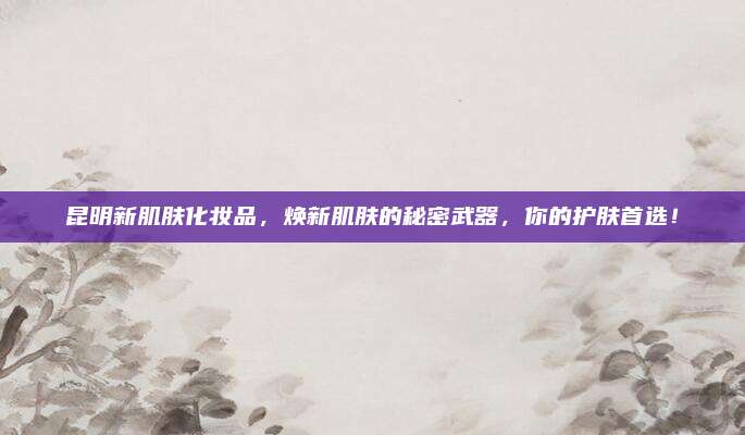 昆明新肌肤化妆品，焕新肌肤的秘密武器，你的护肤首选！