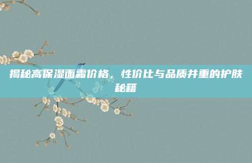 揭秘高保湿面霜价格,性价比与品质并重的护肤秘籍