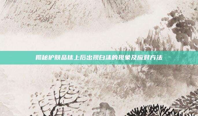 揭秘护肤品抹上后出现白沫的现象及应对方法