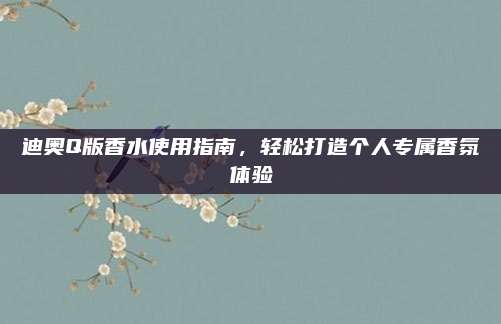 迪奥Q版香水使用指南,轻松打造个人专属香氛体验